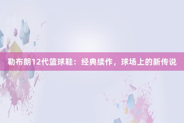 勒布朗12代篮球鞋：经典续作，球场上的新传说